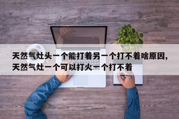 天然气灶头一个能打着另一个打不着啥原因,天然气灶一个可以打火一个打不着