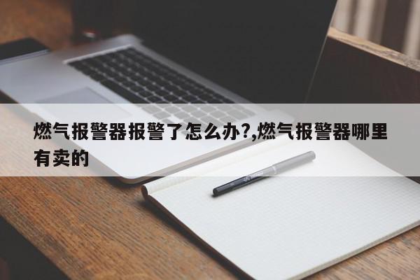 燃气报警器报警了怎么办?,燃气报警器哪里有卖的