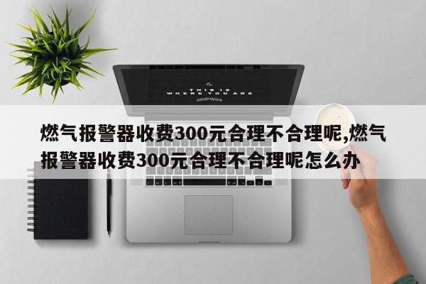 燃气报警器收费300元合理不合理呢,燃气报警器收费300元合理不合理呢怎么办