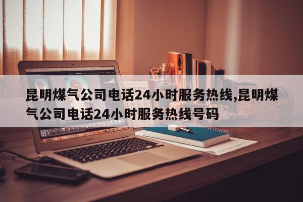 昆明煤气公司电话24小时服务热线,昆明煤气公司电话24小时服务热线号码