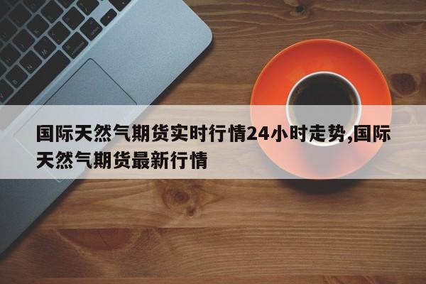 国际天然气期货实时行情24小时走势,国际天然气期货最新行情