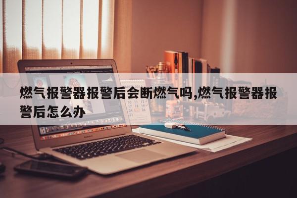 燃气报警器报警后会断燃气吗,燃气报警器报警后怎么办
