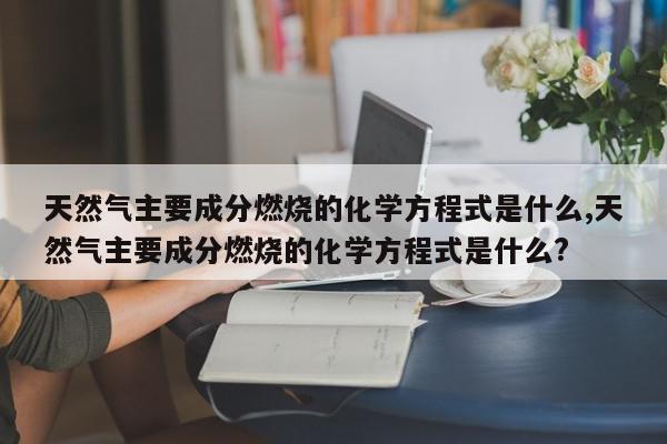 天然气主要成分燃烧的化学方程式是什么,天然气主要成分燃烧的化学方程式是什么?