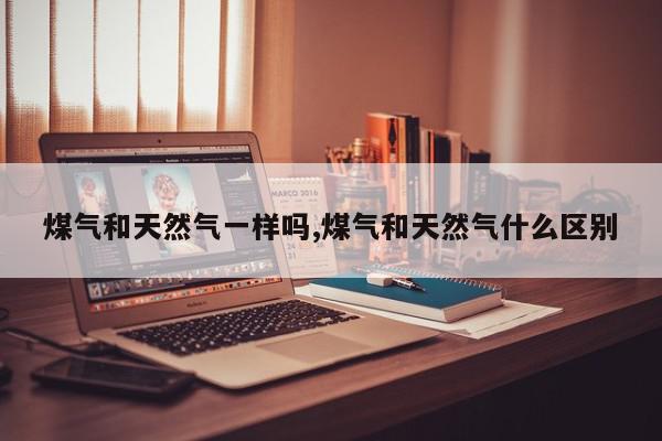 煤气和天然气一样吗,煤气和天然气什么区别