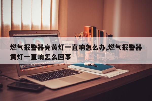 燃气报警器亮黄灯一直响怎么办,燃气报警器黄灯一直响怎么回事