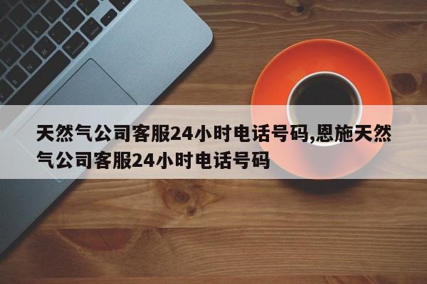 天然气公司客服24小时电话号码,恩施天然气公司客服24小时电话号码