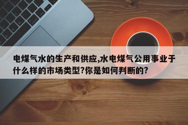 电煤气水的生产和供应,水电煤气公用事业于什么样的市场类型?你是如何判断的?
