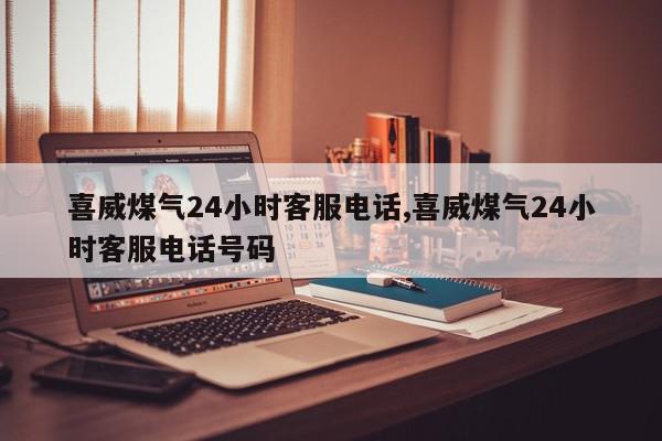 喜威煤气24小时客服电话,喜威煤气24小时客服电话号码