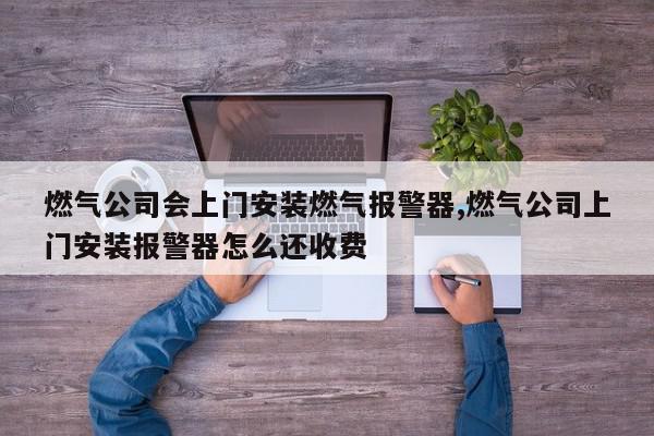 燃气公司会上门安装燃气报警器,燃气公司上门安装报警器怎么还收费