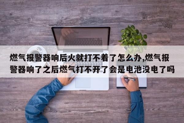 燃气报警器响后火就打不着了怎么办,燃气报警器响了之后燃气打不开了会是电池没电了吗