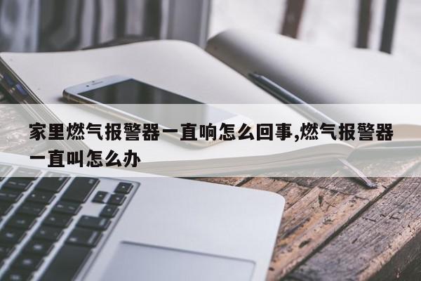 家里燃气报警器一直响怎么回事,燃气报警器一直叫怎么办
