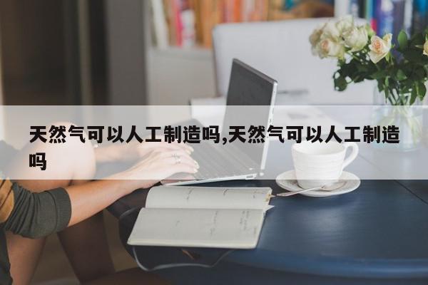 天然气可以人工制造吗,天然气可以人工制造吗