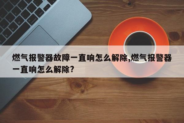 燃气报警器故障一直响怎么解除,燃气报警器一直响怎么解除?