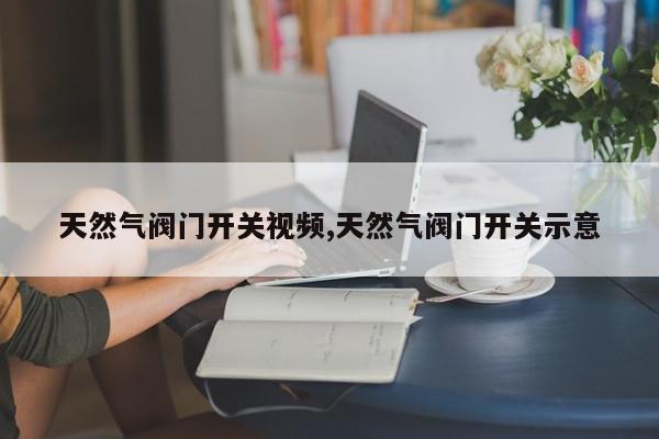 天然气阀门开关视频,天然气阀门开关示意