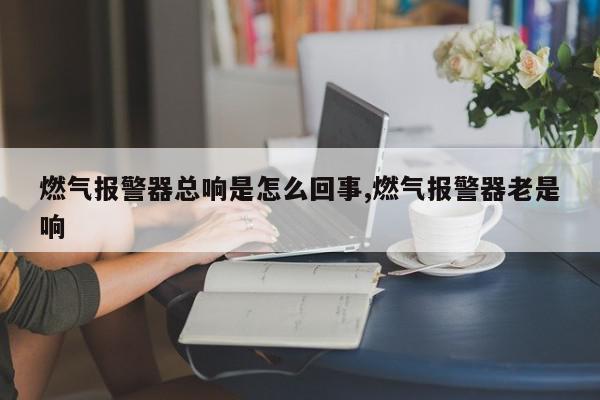 燃气报警器总响是怎么回事,燃气报警器老是响