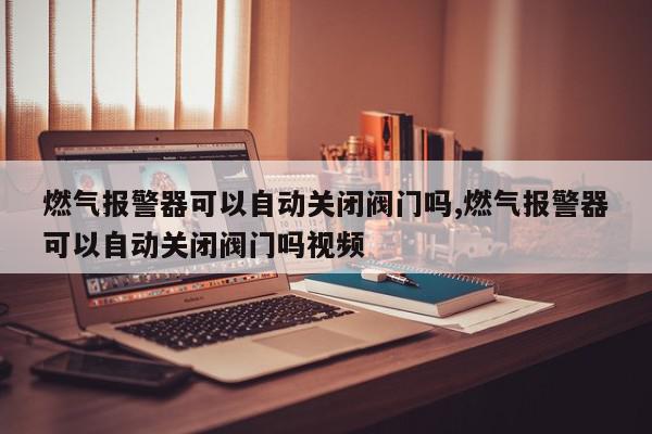 燃气报警器可以自动关闭阀门吗,燃气报警器可以自动关闭阀门吗视频