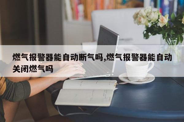 燃气报警器能自动断气吗,燃气报警器能自动关闭燃气吗