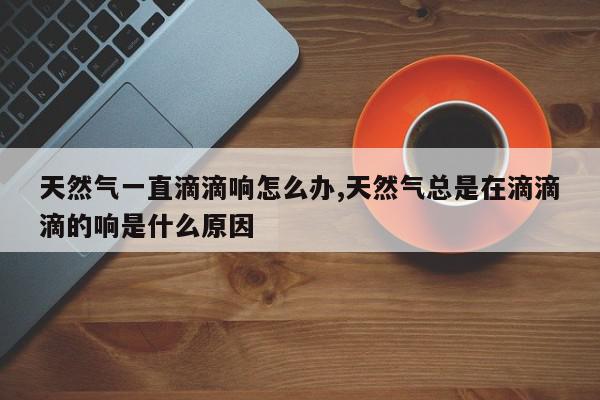 天然气一直滴滴响怎么办,天然气总是在滴滴滴的响是什么原因