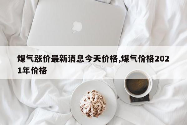 煤气涨价最新消息今天价格,煤气价格2021年价格