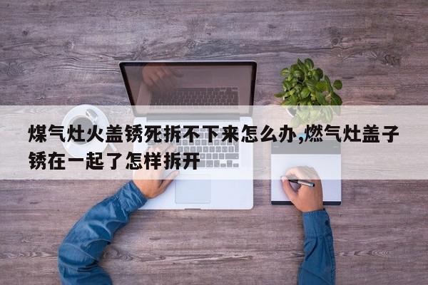 煤气灶火盖锈死拆不下来怎么办,燃气灶盖子锈在一起了怎样拆开
