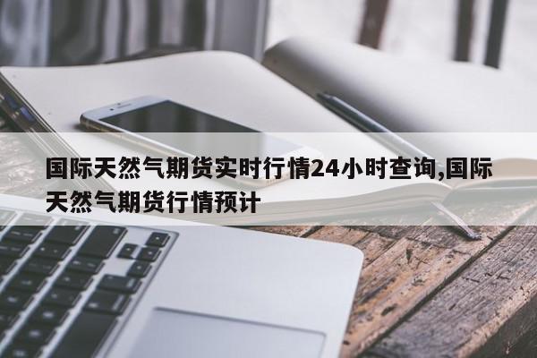 国际天然气期货实时行情24小时查询,国际天然气期货行情预计