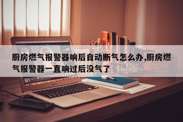 厨房燃气报警器响后自动断气怎么办,厨房燃气报警器一直响过后没气了