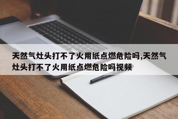 天然气灶头打不了火用纸点燃危险吗,天然气灶头打不了火用纸点燃危险吗视频