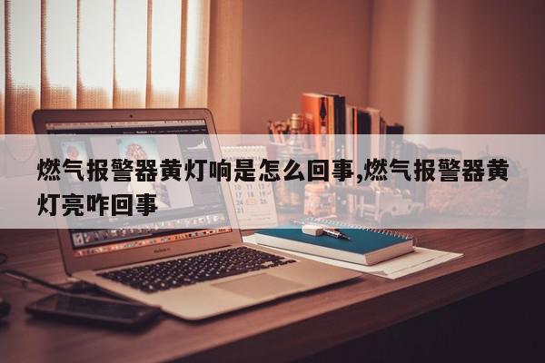 燃气报警器黄灯响是怎么回事,燃气报警器黄灯亮咋回事