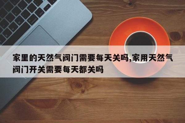 家里的天然气阀门需要每天关吗,家用天然气阀门开关需要每天都关吗