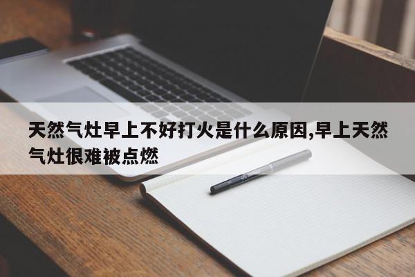 天然气灶早上不好打火是什么原因,早上天然气灶很难被点燃