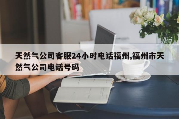 天然气公司客服24小时电话福州,福州市天然气公司电话号码