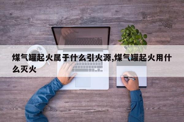 煤气罐起火属于什么引火源,煤气罐起火用什么灭火