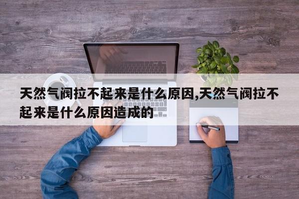 天然气阀拉不起来是什么原因,天然气阀拉不起来是什么原因造成的