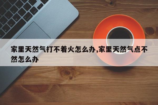 家里天然气打不着火怎么办,家里天然气点不然怎么办