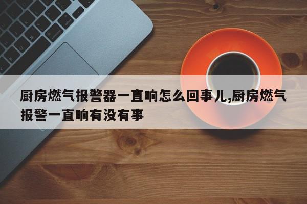 厨房燃气报警器一直响怎么回事儿,厨房燃气报警一直响有没有事