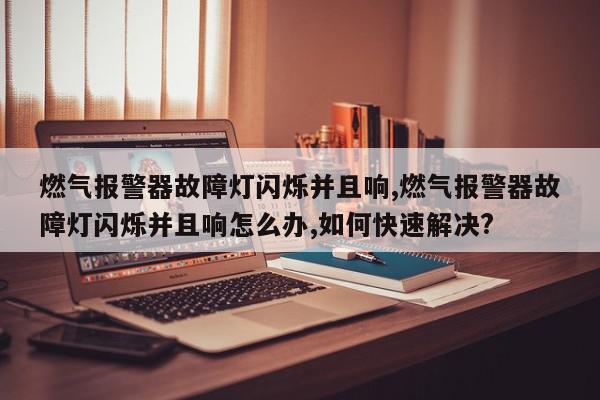 燃气报警器故障灯闪烁并且响,燃气报警器故障灯闪烁并且响怎么办,如何快速解决?