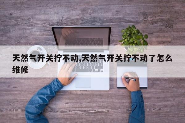 天然气开关拧不动,天然气开关拧不动了怎么维修