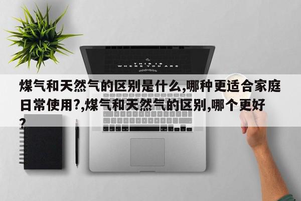 煤气和天然气的区别是什么,哪种更适合家庭日常使用?,煤气和天然气的区别,哪个更好?