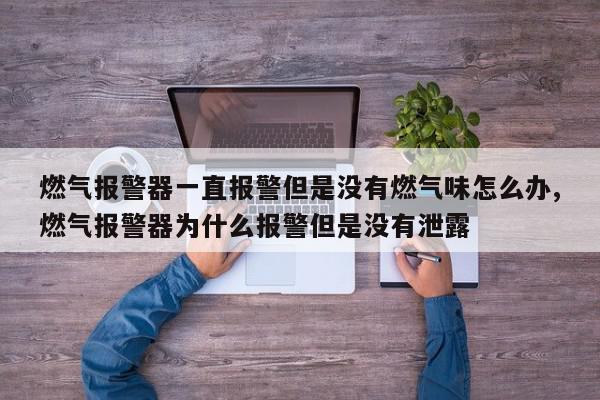 燃气报警器一直报警但是没有燃气味怎么办,燃气报警器为什么报警但是没有泄露