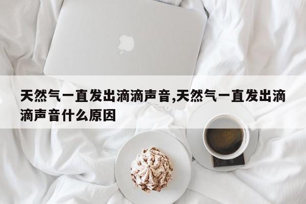 天然气一直发出滴滴声音,天然气一直发出滴滴声音什么原因
