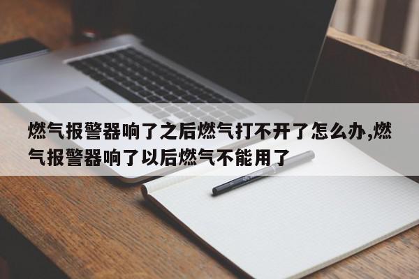 燃气报警器响了之后燃气打不开了怎么办,燃气报警器响了以后燃气不能用了