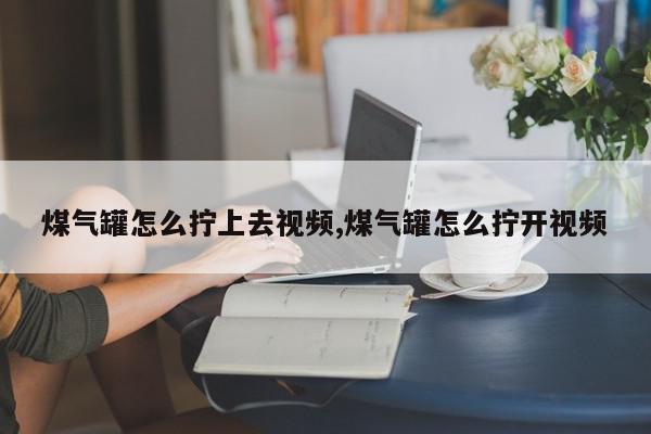 煤气罐怎么拧上去视频,煤气罐怎么拧开视频