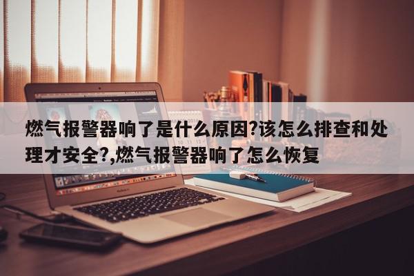 燃气报警器响了是什么原因?该怎么排查和处理才安全?,燃气报警器响了怎么恢复