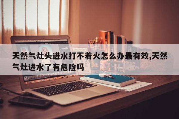天然气灶头进水打不着火怎么办最有效,天然气灶进水了有危险吗