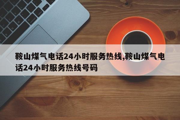 鞍山煤气电话24小时服务热线,鞍山煤气电话24小时服务热线号码