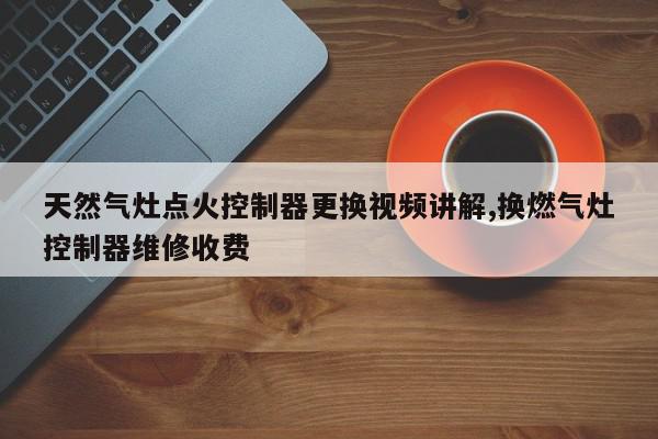 天然气灶点火控制器更换视频讲解,换燃气灶控制器维修收费