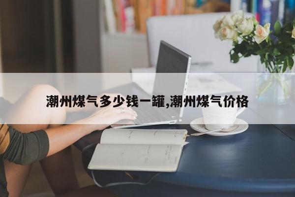 潮州煤气多少钱一罐,潮州煤气价格