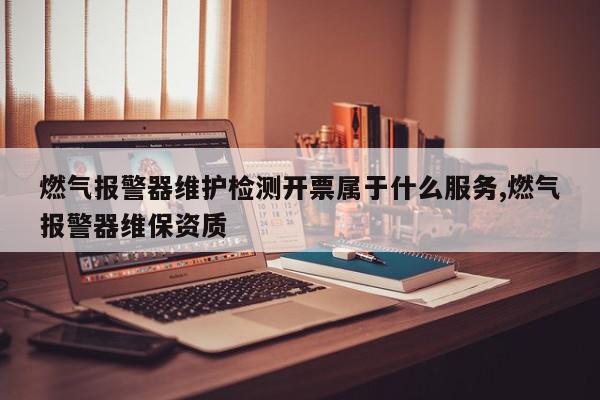 燃气报警器维护检测开票属于什么服务,燃气报警器维保资质