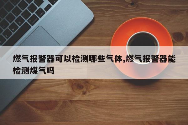 燃气报警器可以检测哪些气体,燃气报警器能检测煤气吗