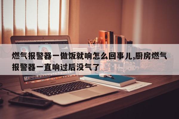 燃气报警器一做饭就响怎么回事儿,厨房燃气报警器一直响过后没气了